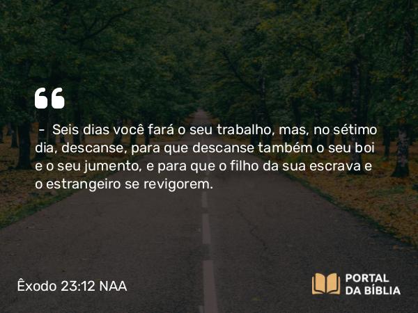 Êxodo 23:12 NAA - — Seis dias você fará o seu trabalho, mas, no sétimo dia, descanse, para que descanse também o seu boi e o seu jumento, e para que o filho da sua escrava e o estrangeiro se revigorem.