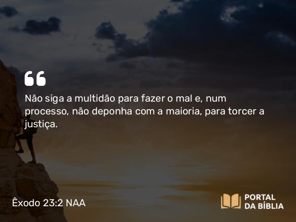 Êxodo 23:2-3 NAA - Não siga a multidão para fazer o mal e, num processo, não deponha com a maioria, para torcer a justiça.