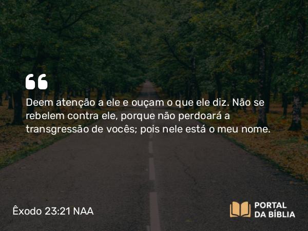 Êxodo 23:21 NAA - Deem atenção a ele e ouçam o que ele diz. Não se rebelem contra ele, porque não perdoará a transgressão de vocês; pois nele está o meu nome.