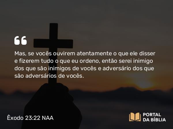 Êxodo 23:22 NAA - Mas, se vocês ouvirem atentamente o que ele disser e fizerem tudo o que eu ordeno, então serei inimigo dos que são inimigos de vocês e adversário dos que são adversários de vocês.