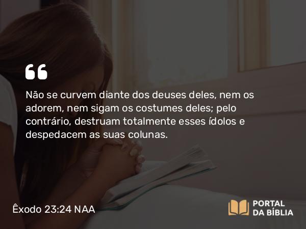 Êxodo 23:24 NAA - Não se curvem diante dos deuses deles, nem os adorem, nem sigam os costumes deles; pelo contrário, destruam totalmente esses ídolos e despedacem as suas colunas.