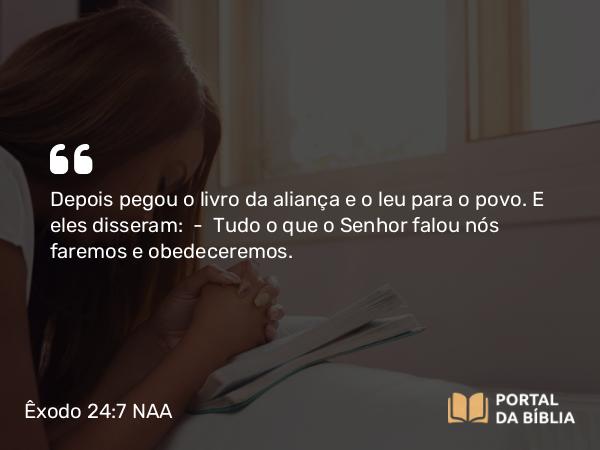 Êxodo 24:7 NAA - Depois pegou o livro da aliança e o leu para o povo. E eles disseram: — Tudo o que o Senhor falou nós faremos e obedeceremos.