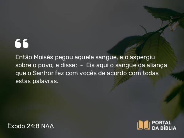 Êxodo 24:8 NAA - Então Moisés pegou aquele sangue, e o aspergiu sobre o povo, e disse: — Eis aqui o sangue da aliança que o Senhor fez com vocês de acordo com todas estas palavras.