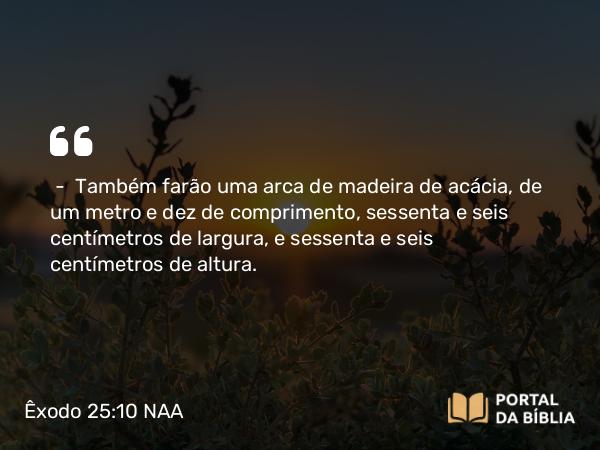 Êxodo 25:10-15 NAA - — Também farão uma arca de madeira de acácia, de um metro e dez de comprimento, sessenta e seis centímetros de largura, e sessenta e seis centímetros de altura.