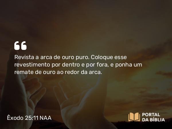 Êxodo 25:11 NAA - Revista a arca de ouro puro. Coloque esse revestimento por dentro e por fora, e ponha um remate de ouro ao redor da arca.