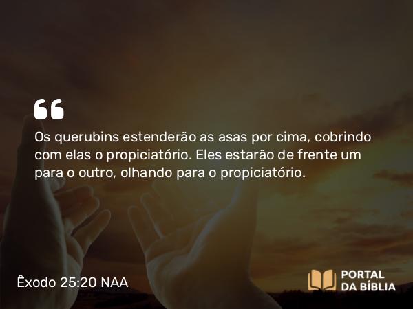 Êxodo 25:20 NAA - Os querubins estenderão as asas por cima, cobrindo com elas o propiciatório. Eles estarão de frente um para o outro, olhando para o propiciatório.