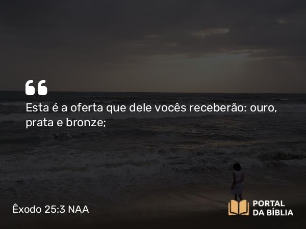 Êxodo 25:3 NAA - Esta é a oferta que dele vocês receberão: ouro, prata e bronze;