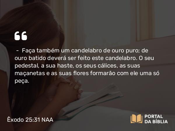 Êxodo 25:31-39 NAA - — Faça também um candelabro de ouro puro; de ouro batido deverá ser feito este candelabro. O seu pedestal, a sua haste, os seus cálices, as suas maçanetas e as suas flores formarão com ele uma só peça.