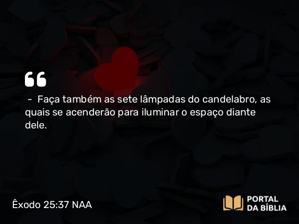 Êxodo 25:37 NAA - — Faça também as sete lâmpadas do candelabro, as quais se acenderão para iluminar o espaço diante dele.