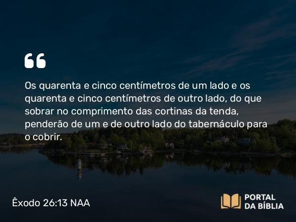 Êxodo 26:13 NAA - Os quarenta e cinco centímetros de um lado e os quarenta e cinco centímetros de outro lado, do que sobrar no comprimento das cortinas da tenda, penderão de um e de outro lado do tabernáculo para o cobrir.