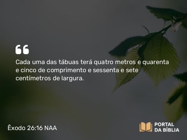 Êxodo 26:16 NAA - Cada uma das tábuas terá quatro metros e quarenta e cinco de comprimento e sessenta e sete centímetros de largura.