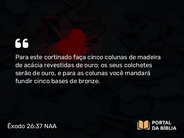 Êxodo 26:37 NAA - Para este cortinado faça cinco colunas de madeira de acácia revestidas de ouro; os seus colchetes serão de ouro, e para as colunas você mandará fundir cinco bases de bronze.