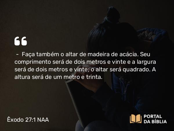 Êxodo 27:1-2 NAA - — Faça também o altar de madeira de acácia. Seu comprimento será de dois metros e vinte e a largura será de dois metros e vinte; o altar será quadrado. A altura será de um metro e trinta.