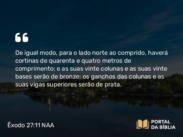 Êxodo 27:11 NAA - De igual modo, para o lado norte ao comprido, haverá cortinas de quarenta e quatro metros de comprimento; e as suas vinte colunas e as suas vinte bases serão de bronze; os ganchos das colunas e as suas vigas superiores serão de prata.