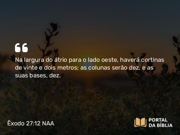 Êxodo 27:12 NAA - Na largura do átrio para o lado oeste, haverá cortinas de vinte e dois metros; as colunas serão dez, e as suas bases, dez.