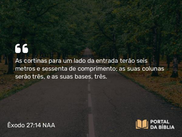 Êxodo 27:14 NAA - As cortinas para um lado da entrada terão seis metros e sessenta de comprimento; as suas colunas serão três, e as suas bases, três.