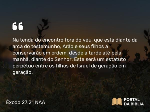 Êxodo 27:21 NAA - Na tenda do encontro fora do véu, que está diante da arca do testemunho, Arão e seus filhos a conservarão em ordem, desde a tarde até pela manhã, diante do Senhor. Este será um estatuto perpétuo entre os filhos de Israel de geração em geração.