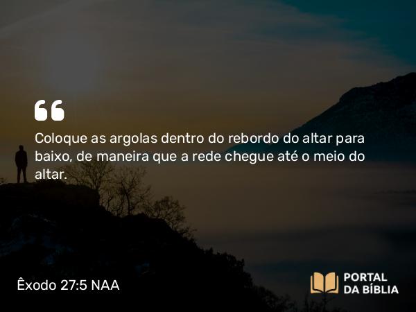 Êxodo 27:5 NAA - Coloque as argolas dentro do rebordo do altar para baixo, de maneira que a rede chegue até o meio do altar.