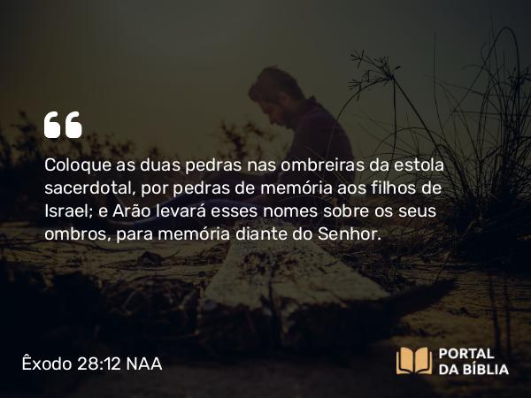 Êxodo 28:12 NAA - Coloque as duas pedras nas ombreiras da estola sacerdotal, por pedras de memória aos filhos de Israel; e Arão levará esses nomes sobre os seus ombros, para memória diante do Senhor.