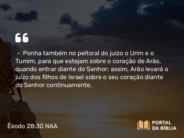 Êxodo 28:30 NAA - — Ponha também no peitoral do juízo o Urim e o Tumim, para que estejam sobre o coração de Arão, quando entrar diante do Senhor; assim, Arão levará o juízo dos filhos de Israel sobre o seu coração diante do Senhor continuamente.