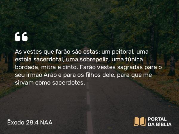 Êxodo 28:4 NAA - As vestes que farão são estas: um peitoral, uma estola sacerdotal, uma sobrepeliz, uma túnica bordada, mitra e cinto. Farão vestes sagradas para o seu irmão Arão e para os filhos dele, para que me sirvam como sacerdotes.