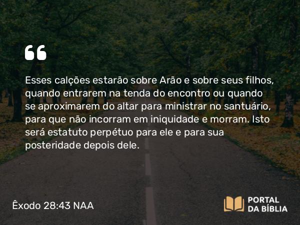 Êxodo 28:43 NAA - Esses calções estarão sobre Arão e sobre seus filhos, quando entrarem na tenda do encontro ou quando se aproximarem do altar para ministrar no santuário, para que não incorram em iniquidade e morram. Isto será estatuto perpétuo para ele e para sua posteridade depois dele.