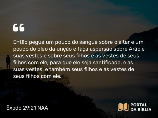 Êxodo 29:21 NAA - Então pegue um pouco do sangue sobre o altar e um pouco do óleo da unção e faça aspersão sobre Arão e suas vestes e sobre seus filhos e as vestes de seus filhos com ele, para que ele seja santificado, e as suas vestes, e também seus filhos e as vestes de seus filhos com ele.