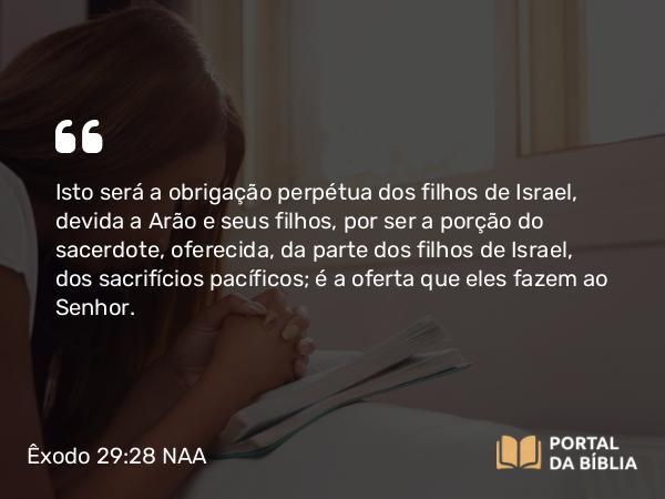 Êxodo 29:28 NAA - Isto será a obrigação perpétua dos filhos de Israel, devida a Arão e seus filhos, por ser a porção do sacerdote, oferecida, da parte dos filhos de Israel, dos sacrifícios pacíficos; é a oferta que eles fazem ao Senhor.