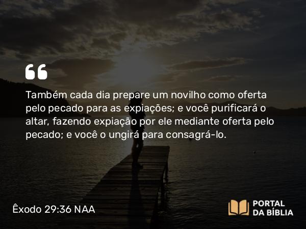 Êxodo 29:36 NAA - Também cada dia prepare um novilho como oferta pelo pecado para as expiações; e você purificará o altar, fazendo expiação por ele mediante oferta pelo pecado; e você o ungirá para consagrá-lo.