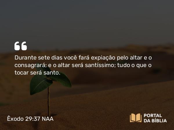 Êxodo 29:37 NAA - Durante sete dias você fará expiação pelo altar e o consagrará; e o altar será santíssimo; tudo o que o tocar será santo.