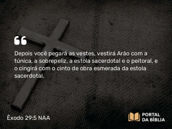 Êxodo 29:5 NAA - Depois você pegará as vestes, vestirá Arão com a túnica, a sobrepeliz, a estola sacerdotal e o peitoral, e o cingirá com o cinto de obra esmerada da estola sacerdotal.