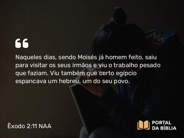 Êxodo 2:11-12 NAA - Naqueles dias, sendo Moisés já homem feito, saiu para visitar os seus irmãos e viu o trabalho pesado que faziam. Viu também que certo egípcio espancava um hebreu, um do seu povo.