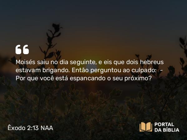 Êxodo 2:13 NAA - Moisés saiu no dia seguinte, e eis que dois hebreus estavam brigando. Então perguntou ao culpado: — Por que você está espancando o seu próximo?