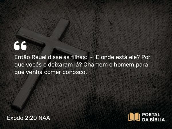 Êxodo 2:20 NAA - Então Reuel disse às filhas: — E onde está ele? Por que vocês o deixaram lá? Chamem o homem para que venha comer conosco.