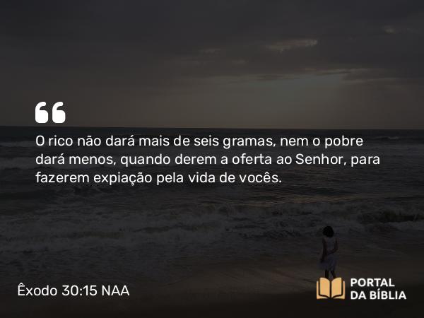 Êxodo 30:15 NAA - O rico não dará mais de seis gramas, nem o pobre dará menos, quando derem a oferta ao Senhor, para fazerem expiação pela vida de vocês.