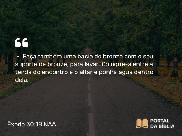 Êxodo 30:18 NAA - — Faça também uma bacia de bronze com o seu suporte de bronze, para lavar. Coloque-a entre a tenda do encontro e o altar e ponha água dentro dela.