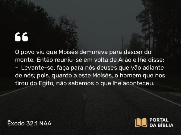 Êxodo 32:1 NAA - O povo viu que Moisés demorava para descer do monte. Então reuniu-se em volta de Arão e lhe disse: — Levante-se, faça para nós deuses que vão adiante de nós; pois, quanto a este Moisés, o homem que nos tirou do Egito, não sabemos o que lhe aconteceu.