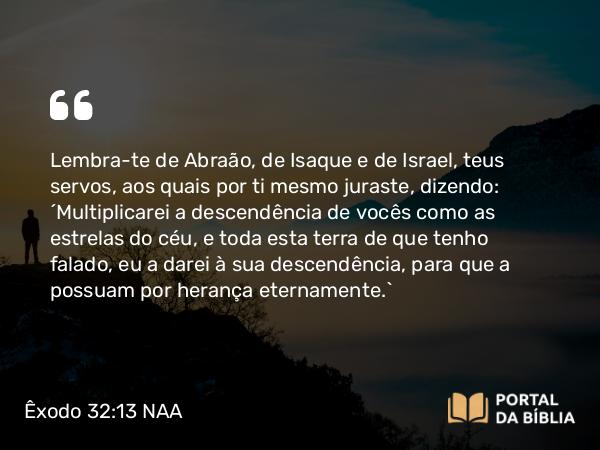 Êxodo 32:13 NAA - Lembra-te de Abraão, de Isaque e de Israel, teus servos, aos quais por ti mesmo juraste, dizendo: 