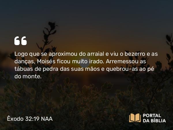 Êxodo 32:19 NAA - Logo que se aproximou do arraial e viu o bezerro e as danças, Moisés ficou muito irado. Arremessou as tábuas de pedra das suas mãos e quebrou-as ao pé do monte.