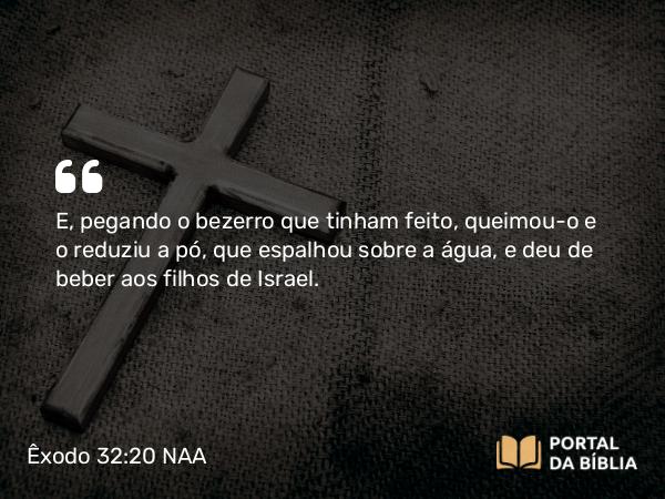 Êxodo 32:20 NAA - E, pegando o bezerro que tinham feito, queimou-o e o reduziu a pó, que espalhou sobre a água, e deu de beber aos filhos de Israel.