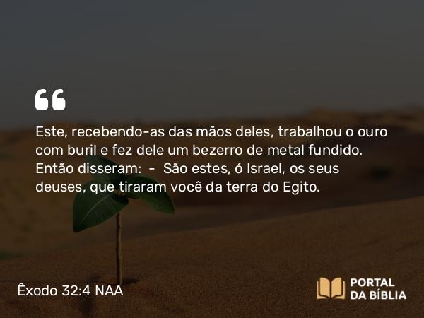 Êxodo 32:4 NAA - Este, recebendo-as das mãos deles, trabalhou o ouro com buril e fez dele um bezerro de metal fundido. Então disseram: — São estes, ó Israel, os seus deuses, que tiraram você da terra do Egito.