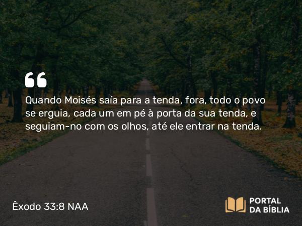 Êxodo 33:8 NAA - Quando Moisés saía para a tenda, fora, todo o povo se erguia, cada um em pé à porta da sua tenda, e seguiam-no com os olhos, até ele entrar na tenda.