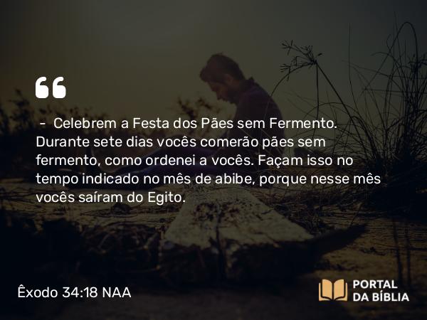 Êxodo 34:18 NAA - — Celebrem a Festa dos Pães sem Fermento. Durante sete dias vocês comerão pães sem fermento, como ordenei a vocês. Façam isso no tempo indicado no mês de abibe, porque nesse mês vocês saíram do Egito.