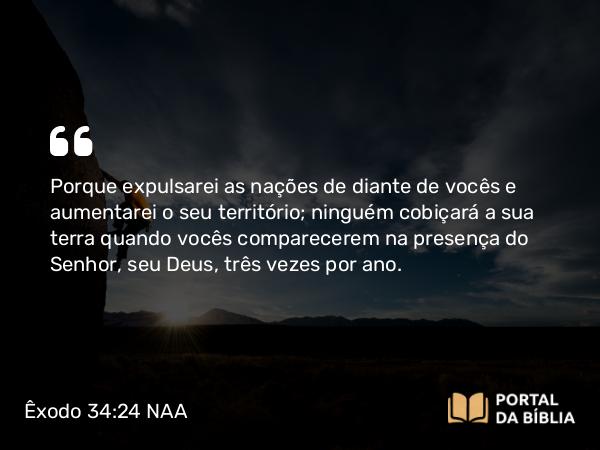 Êxodo 34:24 NAA - Porque expulsarei as nações de diante de vocês e aumentarei o seu território; ninguém cobiçará a sua terra quando vocês comparecerem na presença do Senhor, seu Deus, três vezes por ano.