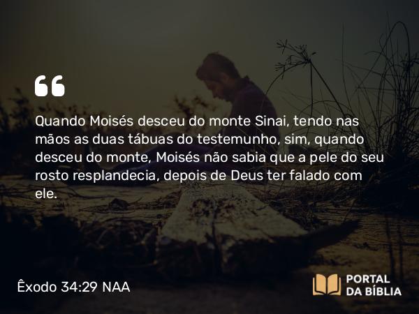 Êxodo 34:29 NAA - Quando Moisés desceu do monte Sinai, tendo nas mãos as duas tábuas do testemunho, sim, quando desceu do monte, Moisés não sabia que a pele do seu rosto resplandecia, depois de Deus ter falado com ele.