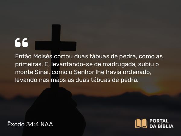 Êxodo 34:4 NAA - Então Moisés cortou duas tábuas de pedra, como as primeiras. E, levantando-se de madrugada, subiu o monte Sinai, como o Senhor lhe havia ordenado, levando nas mãos as duas tábuas de pedra.