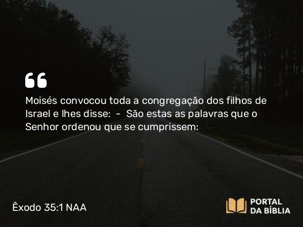 Êxodo 35:1 NAA - Moisés convocou toda a congregação dos filhos de Israel e lhes disse: — São estas as palavras que o Senhor ordenou que se cumprissem: