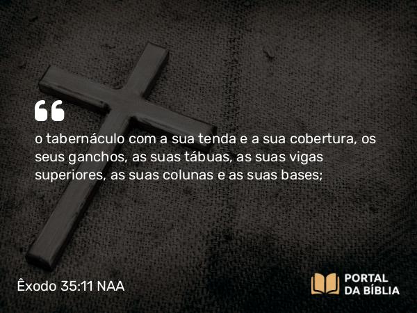 Êxodo 35:11 NAA - o tabernáculo com a sua tenda e a sua cobertura, os seus ganchos, as suas tábuas, as suas vigas superiores, as suas colunas e as suas bases;