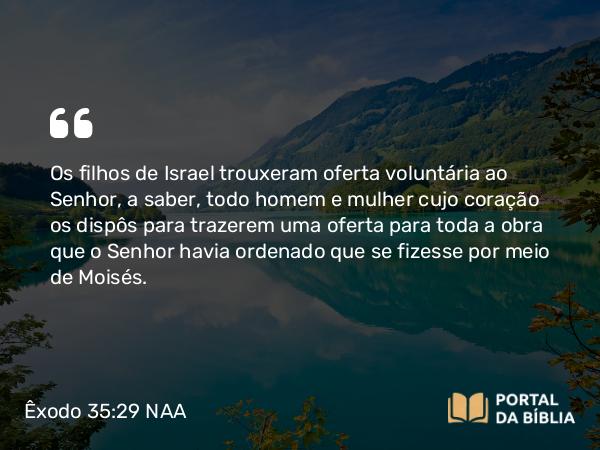 Êxodo 35:29 NAA - Os filhos de Israel trouxeram oferta voluntária ao Senhor, a saber, todo homem e mulher cujo coração os dispôs para trazerem uma oferta para toda a obra que o Senhor havia ordenado que se fizesse por meio de Moisés.