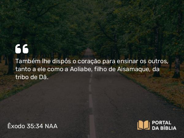 Êxodo 35:34 NAA - Também lhe dispôs o coração para ensinar os outros, tanto a ele como a Aoliabe, filho de Aisamaque, da tribo de Dã.